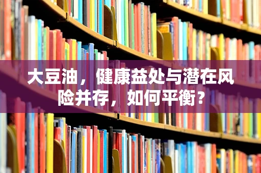 大豆油，健康益处与潜在风险并存，如何平衡？
