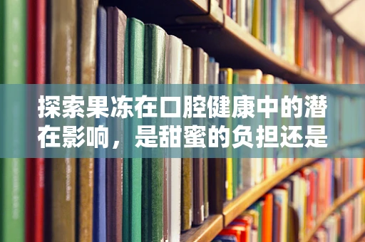 探索果冻在口腔健康中的潜在影响，是甜蜜的负担还是无害的享受？