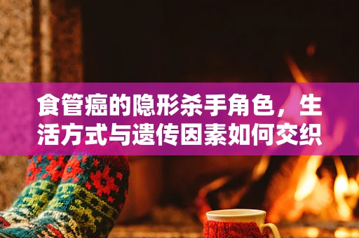 食管癌的隐形杀手角色，生活方式与遗传因素如何交织影响？