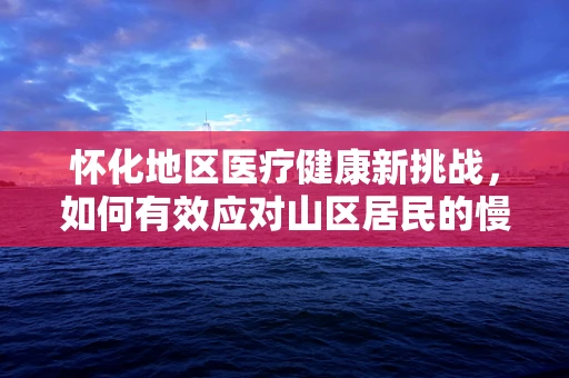 怀化地区医疗健康新挑战，如何有效应对山区居民的慢性病管理？