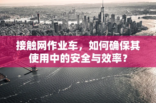 接触网作业车，如何确保其使用中的安全与效率？