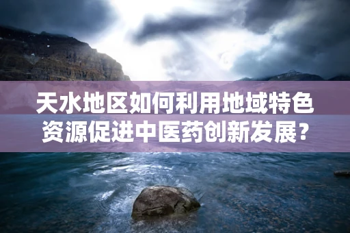 天水地区如何利用地域特色资源促进中医药创新发展？