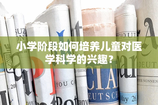 小学阶段如何培养儿童对医学科学的兴趣？