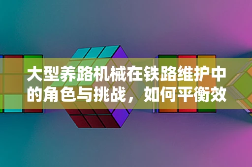 大型养路机械在铁路维护中的角色与挑战，如何平衡效率与安全？