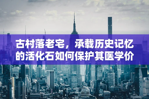 古村落老宅，承载历史记忆的活化石如何保护其医学价值？