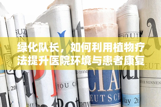 绿化队长，如何利用植物疗法提升医院环境与患者康复？