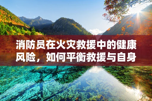 消防员在火灾救援中的健康风险，如何平衡救援与自身防护？