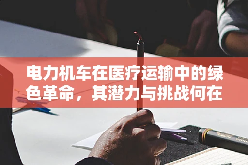 电力机车在医疗运输中的绿色革命，其潜力与挑战何在？
