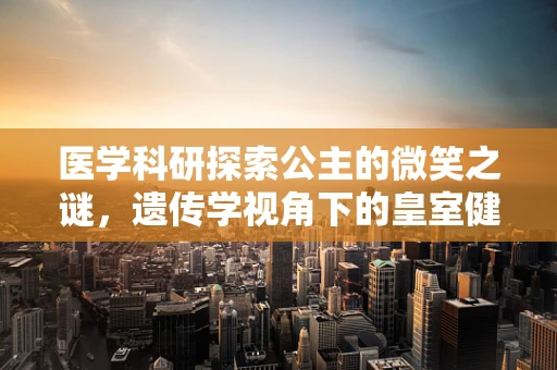 医学科研探索公主的微笑之谜，遗传学视角下的皇室健康密码