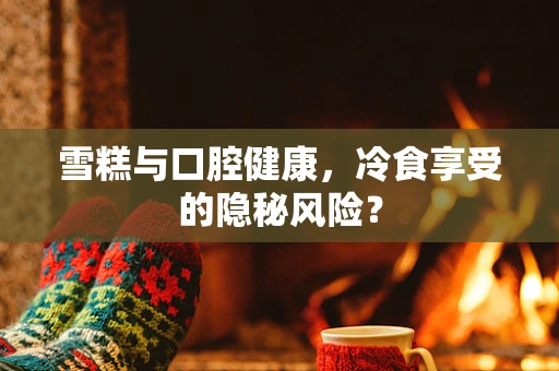 雪糕与口腔健康，冷食享受的隐秘风险？