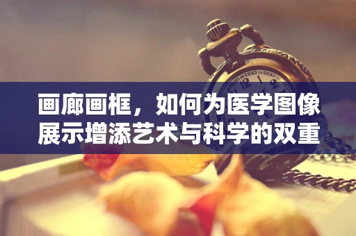 画廊画框，如何为医学图像展示增添艺术与科学的双重魅力？