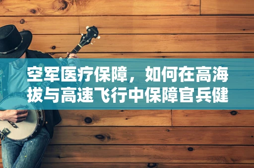 空军医疗保障，如何在高海拔与高速飞行中保障官兵健康？