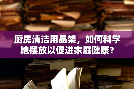 厨房清洁用品架，如何科学地摆放以促进家庭健康？