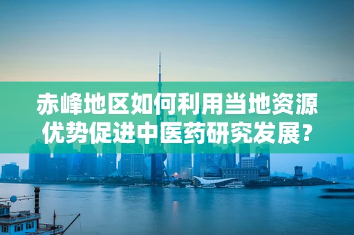 赤峰地区如何利用当地资源优势促进中医药研究发展？