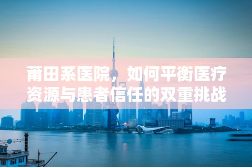 莆田系医院，如何平衡医疗资源与患者信任的双重挑战？