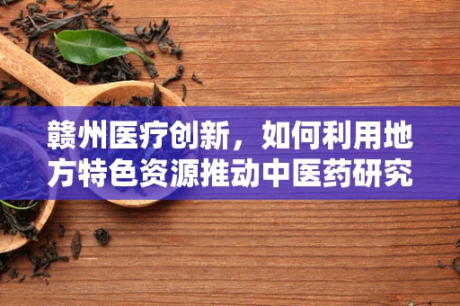 赣州医疗创新，如何利用地方特色资源推动中医药研究新突破？