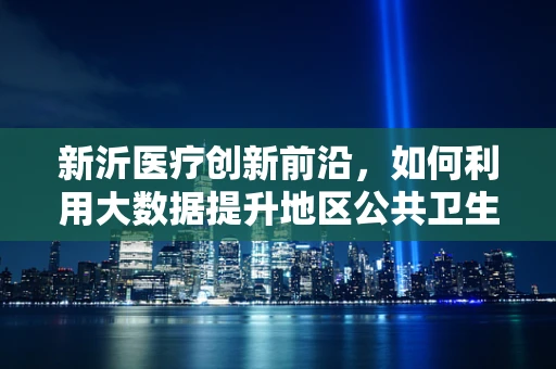 新沂医疗创新前沿，如何利用大数据提升地区公共卫生管理水平？
