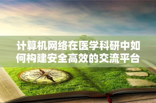 计算机网络在医学科研中如何构建安全高效的交流平台？