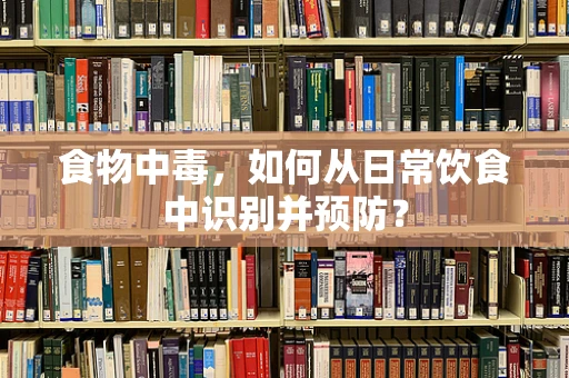 食物中毒，如何从日常饮食中识别并预防？