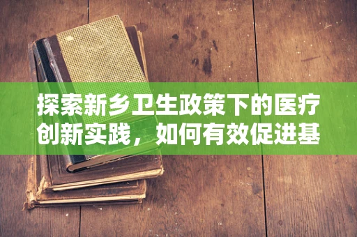 探索新乡卫生政策下的医疗创新实践，如何有效促进基层医疗机构的持续发展？