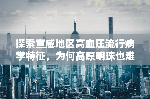 探索宣威地区高血压流行病学特征，为何高原明珠也难逃隐形杀手的困扰？