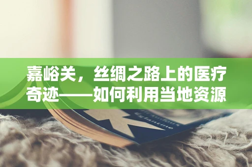 嘉峪关，丝绸之路上的医疗奇迹——如何利用当地资源优化慢性病管理？