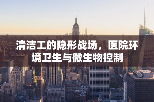 清洁工的隐形战场，医院环境卫生与微生物控制