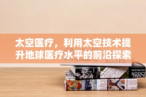 太空医疗，利用太空技术提升地球医疗水平的前沿探索