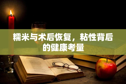 糯米与术后恢复，粘性背后的健康考量