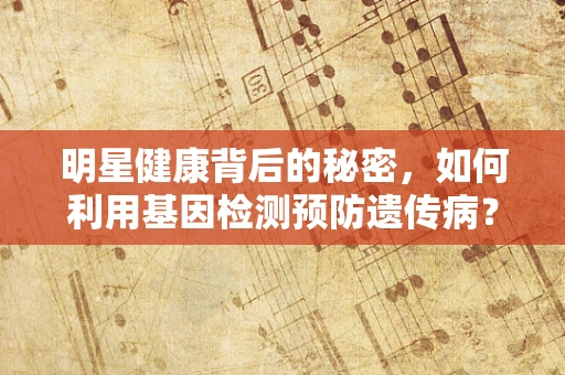 明星健康背后的秘密，如何利用基因检测预防遗传病？