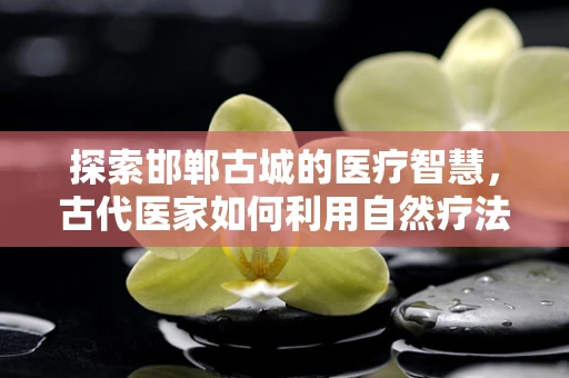 探索邯郸古城的医疗智慧，古代医家如何利用自然疗法？