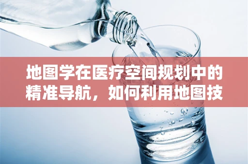 地图学在医疗空间规划中的精准导航，如何利用地图技术优化医院布局？