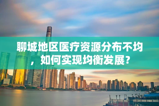 聊城地区医疗资源分布不均，如何实现均衡发展？