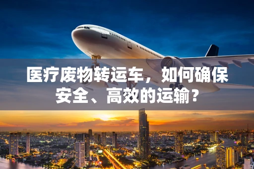 医疗废物转运车，如何确保安全、高效的运输？