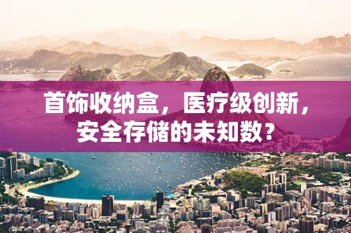 首饰收纳盒，医疗级创新，安全存储的未知数？
