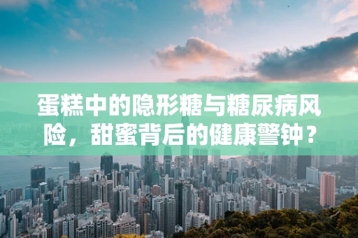 蛋糕中的隐形糖与糖尿病风险，甜蜜背后的健康警钟？