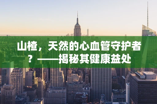 山楂，天然的心血管守护者？——揭秘其健康益处