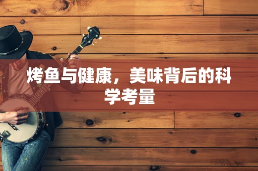 烤鱼与健康，美味背后的科学考量