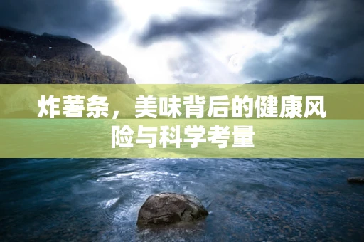 炸薯条，美味背后的健康风险与科学考量