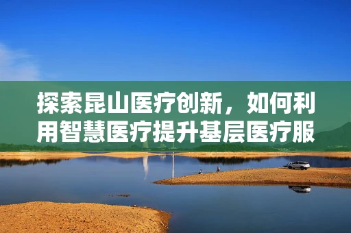 探索昆山医疗创新，如何利用智慧医疗提升基层医疗服务效率？