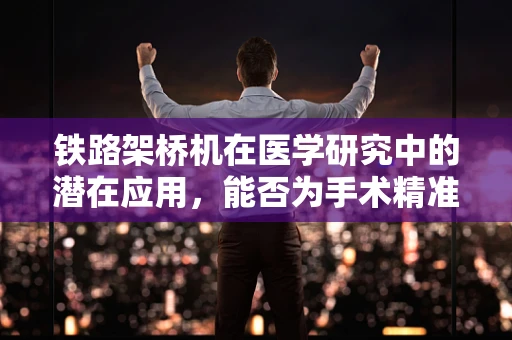 铁路架桥机在医学研究中的潜在应用，能否为手术精准定位提供新思路？