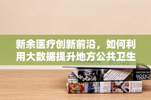新余医疗创新前沿，如何利用大数据提升地方公共卫生管理水平？