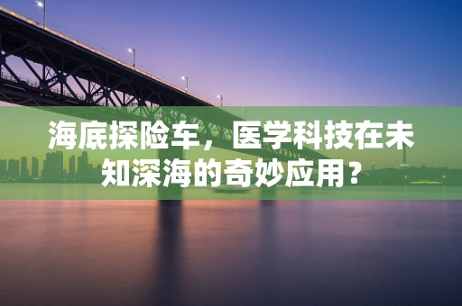 海底探险车，医学科技在未知深海的奇妙应用？
