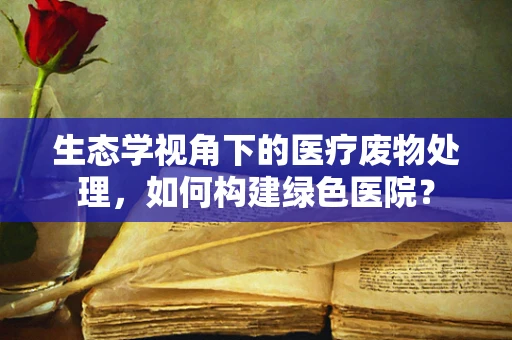 生态学视角下的医疗废物处理，如何构建绿色医院？
