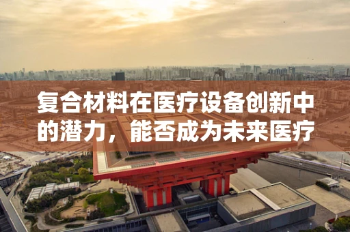 复合材料在医疗设备创新中的潜力，能否成为未来医疗的‘超级材料’？