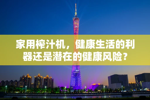 家用榨汁机，健康生活的利器还是潜在的健康风险？