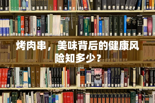 烤肉串，美味背后的健康风险知多少？