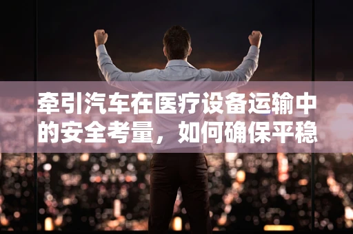 牵引汽车在医疗设备运输中的安全考量，如何确保平稳抵达？
