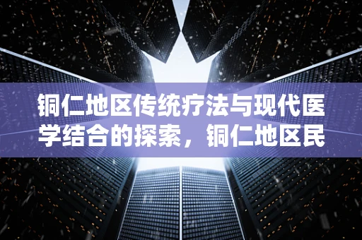铜仁地区传统疗法与现代医学结合的探索，铜仁地区民间偏方中铜元素应用的科学评估