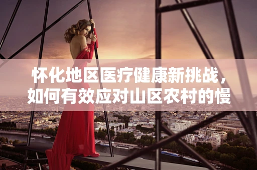 怀化地区医疗健康新挑战，如何有效应对山区农村的慢性病管理？